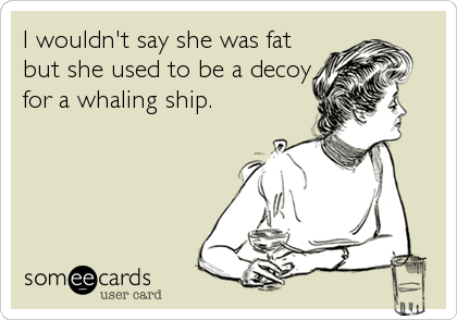 I wouldn't say she was fat
but she used to be a decoy
for a whaling ship.