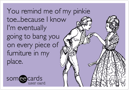 You remind me of my pinkie toe...because I know
I'm eventually
going to bang you 
on every piece of 
furniture in my
place.