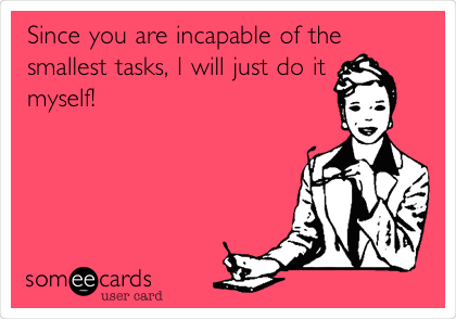 Since you are incapable of the
smallest tasks, I will just do it
myself!