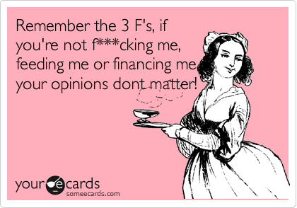 Remember the 3 F's, if
you're not f***cking me,
feeding me or financing me,
your opinions dont matter!