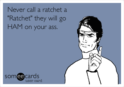  Never call a ratchet a 
"Ratchet" they will go
HAM on your ass.