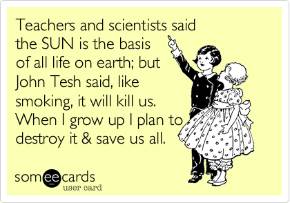 Teachers and scientists said
the SUN is the basis 
of all life on earth%3B but
John Tesh said%2C like
smoking%2C it will kill us.
When I grow up I plan to
destroy it %26 save us all.