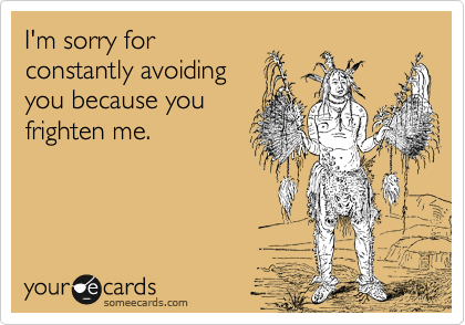 I'm sorry for constantly avoiding you because you frighten me ...