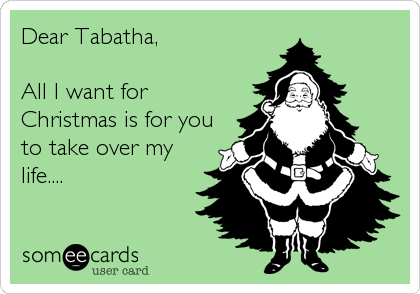 Dear Tabatha,

All I want for
Christmas is for you
to take over my
life....