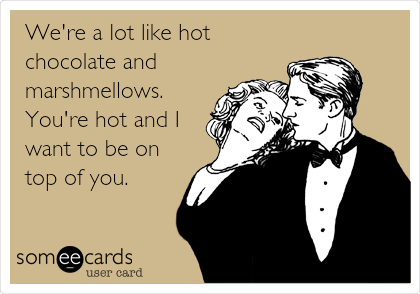 We're a lot like hot
chocolate and
marshmellows.
You're hot and I
want to be on
top of you.