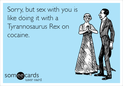 Sorry, but sex with you is
like doing it with a 
Tyrannosaurus Rex on
cocaine.