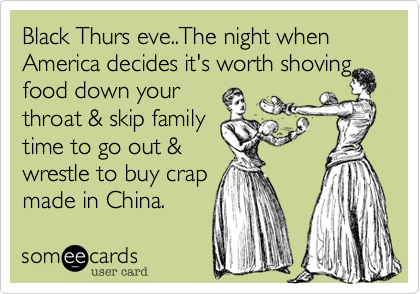 Black Thurs eve..The night when
America decides its
worth shoving food
down your throat &
skip family time to
go out & wrestle to
support/buy crap
made in China.
