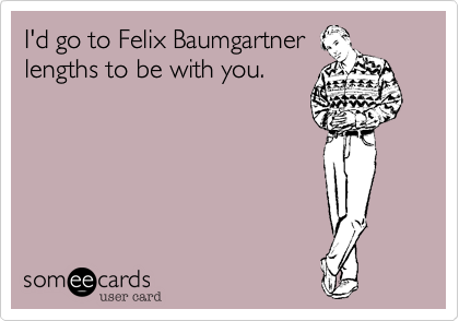 I'd got to Felix Baumgartner lengths to be with you. 