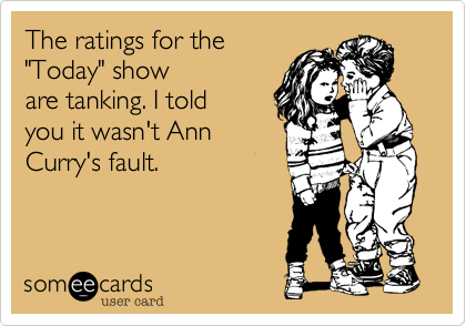 The ratings for the 
"Today" show
are tanking. I told 
you it wasn't Ann
Curry's fault.