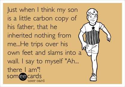 Just when I think my son
is a little carbon copy of
his father, that he
inherited nothing from
me...He trips over his
own feet and slams into a
wall. I say to myself "Ah...
there I am"!