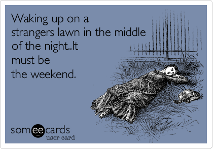 Waking up on a
strangers lawn in the middle
of the night..It
must be
the weekend.  