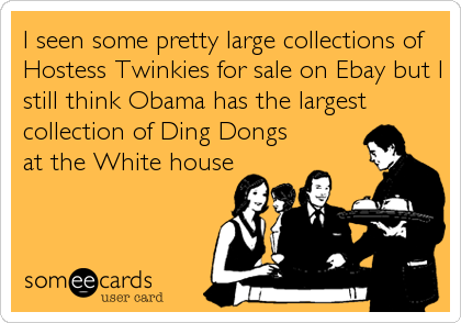 I seen some pretty large collections of
Hostess Twinkies for sale on Ebay but I
still think Obama has the largest
collection of Ding Dongs
at the White house