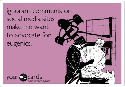 ignorant comments on
social media sites
make me want
to advocate for
eugenics. 