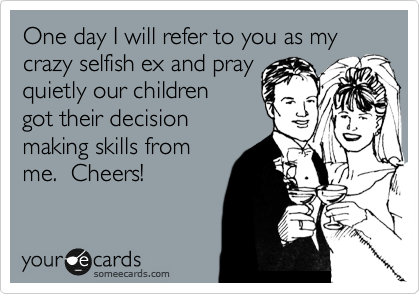 One day I will refer to you as my crazy selfish ex and pray
quietly our children
got their decision
making skills from
me.  Cheers!