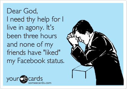 Dear God,
I need thy help for I
live in agony. It's
been three hours
and none of my
friends have "liked"
my Facebook status.