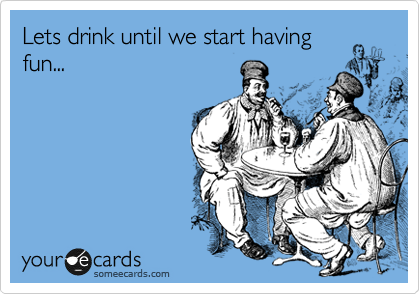 Lets drink until we start having
fun...