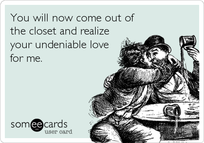 You will now come out of
the closet and realize
your undeniable love
for me.