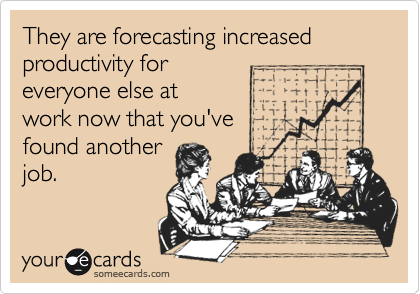 They are forecasting increased productivity for
everyone else at
work now that you've
found another
job.