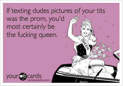 If texting dudes pictures of your tits was the prom, you'd
most certainly be
the fucking queen.