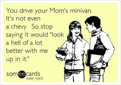 You drive your Mom's minivan.  
It's not even
a chevy.  So stop
saying it would "look
a hell of a lot
better with me
up in it."