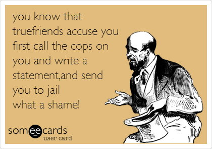 you know that
truefriends accuse you
first call the cops on
you and write a
statement,and send
you to jail
what a shame!