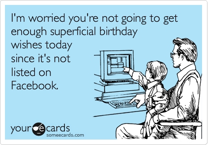 I'm worried you're not going to get enough superficial birthday
wishes today
since it's not
listed on
Facebook.