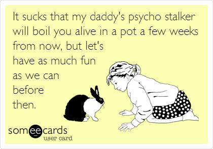 It sucks that my daddy's psycho stalker
will boil you alive in a pot a few weeks
from now, but let's
have as much fun
as we can
before
then.
