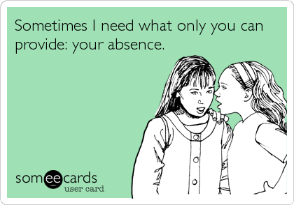 Sometimes I need what only you can
provide: your absence.