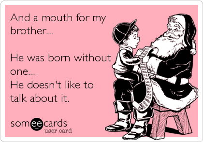 And a mouth for my
brother....

He was born without
one....
He doesn't like to 
talk about it.