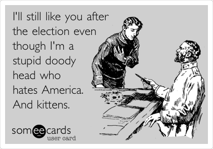 I'll still like you after
the election even
though I'm a
stupid doody
head who
hates America.
And kittens. 