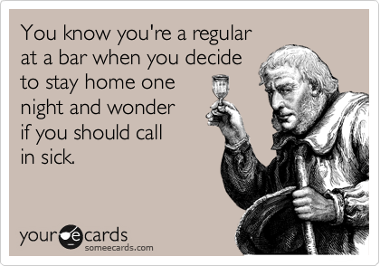 You know you're a regular
at a bar when you decide
to stay home one
night and wonder
if you should call
in sick.