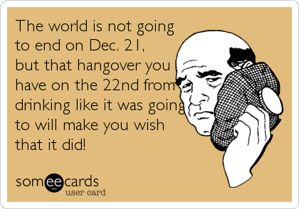 The world is not going
to end on Dec. 21,
but that hangover you
have on the 22nd from
drinking like it was going
to will make you wish 
that it did!