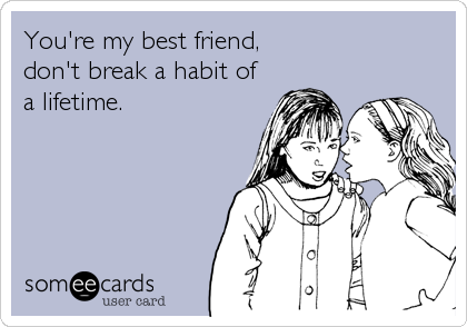 You're my best friend,
don't break a habit of
a lifetime.