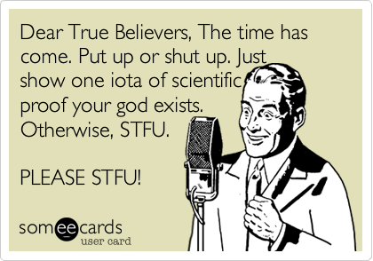 Dear True Believers%2C The time has come. Put up or shut up. Just 
show one iota of scientific
proof your god exists.
Otherwise%2C STFU.

PLEASE STFU!