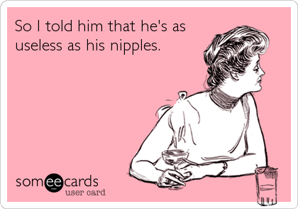 So I told him that he's as
useless as his nipples.