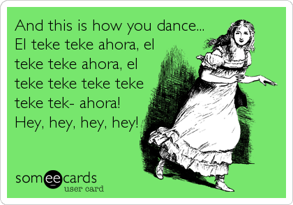 And this is how you dance...
El teke teke ahora, el
teke teke ahora, el
teke teke teke teke
teke tek- ahora!
Hey, hey, hey, hey!