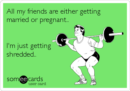 All my friends are either getting
married or pregnant.. 


I'm just getting
shredded..