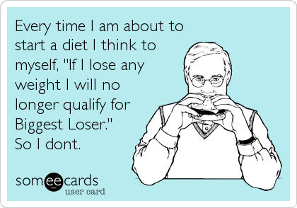 Every time I am about to
start a diet I think to
myself, "If I lose any
weight I will no
longer qualify for
Biggest Loser."
So I dont.