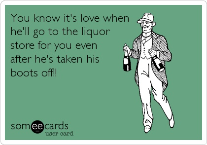 You know it's love when
he'll go to the liquor
store for you even
after he's taken his
boots off!!