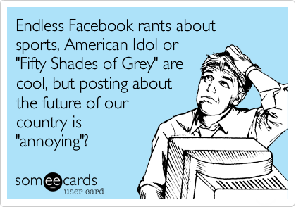Endless Facebook rants about sports, American Idol or
"Fifty Shades of Grey" are
cool, but posting about
the future of our
country is
"annoying"?