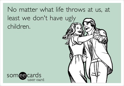 No matter what life throws at us, at
least we don't have ugly
children.