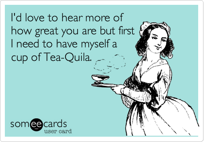 I'd love to hear more of
how great you are but first
I need to have myself a
cup of Tea-Quila.