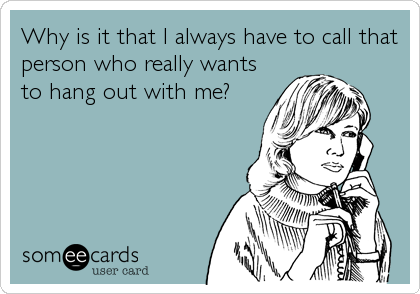 Why is it that I always have to call that
person who really wants
to hang out with me?
