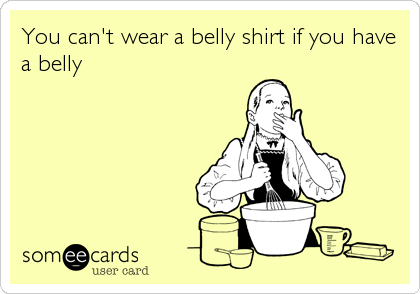 You can't wear a belly shirt if you have
a belly