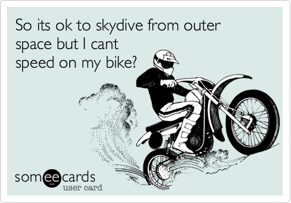 So its ok to skydive from outer space but I cant
speed on my bike%3F