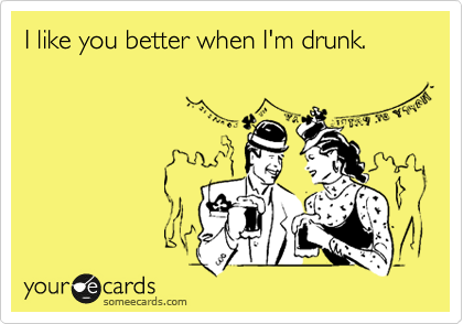 I like you better when I'm drunk.