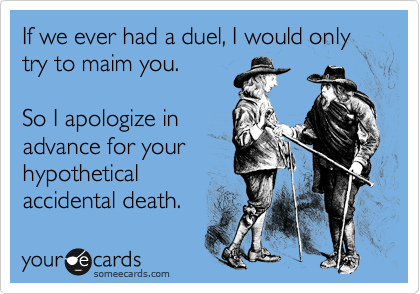 If we ever had a duel, I would only try to maim you. 

So I apologize in
advance for your
hypothetical
accidental death.