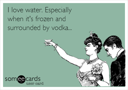 I love water. Especially
when it's frozen and
surrounded by vodka...