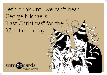 Let's drink until we can't hear 
George Michael's 
"Last Christmas" for the
37th time today.