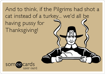 And to think, if the Pilgrims had shot a
cat instead of a turkey... we'd all be
having pussy for
Thanksgiving!